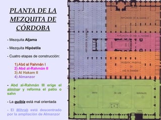 PLANTA DE LA
 MEZQUITA DE
   CÓRDOBA
- Mezquita Aljama

- Mezquita Hipóstila

- Cuatro etapas de construcción:

    1) Abd al Rahmán I
    2) Abd al-Rahmán II
    3) Al Hakam II
    4) Almanzor

- Abd al-Rahmán III erige el
alminar y reforma el patio o
sahn

- La quibla está mal orientada

- El Mihrab está descentrado
por la ampliación de Almanzor
 