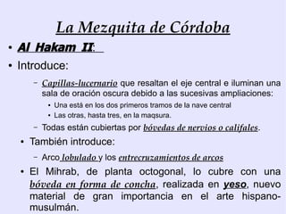 La Mezquita de Córdoba
●   Al Hakam II:
●   Introduce:
        –   Capillas-lucernario que resaltan el eje central e iluminan una
            sala de oración oscura debido a las sucesivas ampliaciones:
             ●   Una está en los dos primeros tramos de la nave central
             ●   Las otras, hasta tres, en la maqsura.
        –   Todas están cubiertas por bóvedas de nervios o califales.
    ●   También introduce:
        –   Arco lobulado y los entrecruzamientos de arcos
    ●   El Mihrab, de planta octogonal, lo cubre con una
        bóveda en forma de concha, realizada en yeso, nuevo
        material de gran importancia en el arte hispano-
        musulmán.
 