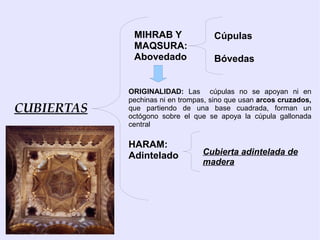 MIHRAB Y               Cúpulas
             MAQSURA:
             Abovedado              Bóvedas


            ORIGINALIDAD: Las cúpulas no se apoyan ni en
            pechinas ni en trompas, sino que usan arcos cruzados,
CUBIERTAS   que partiendo de una base cuadrada, forman un
            octógono sobre el que se apoya la cúpula gallonada
            central

            HARAM:
            Adintelado           Cubierta adintelada de
                                 madera
 