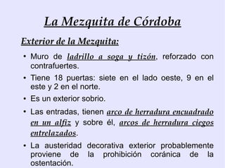 La Mezquita de Córdoba
Exterior de la Mezquita:
●
    Muro de ladrillo a soga y tizón, reforzado con
    contrafuertes.
●   Tiene 18 puertas: siete en el lado oeste, 9 en el
    este y 2 en el norte.
●   Es un exterior sobrio.
●
    Las entradas, tienen arco de herradura encuadrado
    en un alfiz y sobre él, arcos de herradura ciegos
    entrelazados.
●   La austeridad decorativa exterior probablemente
    proviene de la prohibición coránica de la
    ostentación.
 
