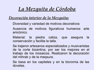 La Mezquita de Córdoba
Decoración interior de la Mezquita:
  Diversidad y variedad de motivos decorativos
  Ausencia de motivos figurativos humanos: arte
  anicónico.
  Material: la piedra caliza,         que   asegura   la
  conservación y facilita la talla.
  Se trajeron artesanos especializados y musivaristas
  de la corte bizantina, por ser los mejores en el
  trabajo de los mosaicos. Realizaron la decoración
  del mihrab y de la maqsura.
  Se basa en los capiteles y en la bicromía de las
  dovelas.
 