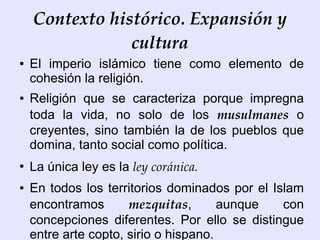 Contexto histórico. Expansión y
                cultura
●   El imperio islámico tiene como elemento de
    cohesión la religión.
●   Religión que se caracteriza porque impregna
    toda la vida, no solo de los musulmanes o
    creyentes, sino también la de los pueblos que
    domina, tanto social como política.
●
    La única ley es la ley coránica.
●   En todos los territorios dominados por el Islam
    encontramos       mezquitas,       aunque   con
    concepciones diferentes. Por ello se distingue
    entre arte copto, sirio o hispano.
 