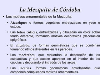 La Mezquita de Córdoba
●   Los motivos ornamentales de la Mezquita:
    ●
        Atauriques o formas vegetales entrelazadas en yeso o
        estuco.
    ●
        Las letras cúficas, entrelazadas y dibujadas en color sobre
        fondo diferente, formando motivos decorativos (decoración
        epigráfica).
    ●
        El alicatado, de formas geométricas que se combinan
        formando ritmos diferentes en las paredes.
    ●
        Los mocárabes, que recuerdan la decoración de las
        estalactitas y que suelen aparecer en el interior de las
        cúpulas y decorando el intradós de los arcos.
    ●
        Las lacerías, formas geométricas entrelazadas          que
        componen complicados motivos ornamentales.
 