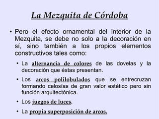 La Mezquita de Córdoba
●   Pero el efecto ornamental del interior de la
    Mezquita, se debe no solo a la decoración en
    sí, sino también a los propios elementos
    constructivos tales como:
    ●
        La alternancia de colores de las dovelas y la
        decoración que éstas presentan.
    ●
        Los arcos polilobulados que se entrecruzan
        formando celosías de gran valor estético pero sin
        función arquitectónica.
    ●
        Los juegos de luces.
    ●
        La propia superposición de arcos.
 
