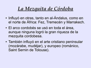 La Mezquita de Córdoba
●   Influyó en otras, tanto en al-Ándalus, como en
    el norte de África: Fez, Tremecén y Marrakech.
●   El arco cordobés se usó en toda el área,
    aunque ninguna logró la gran riqueza de la
    mezquita cordobesa.
●   También influyó en el arte cristiano peninsular
    (mozárabe, mudéjar), y europeo (románico,
    Saint Sernin de Tolouse).
 
