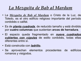 La Mezquita de Bab al Mardum
●
    La Mezquita de Bab al Mardum o Cristo de la Luz, de
    Toledo, es el otro edificio religioso importante del período
    cordobés o califal.
●   Es de planta cuadrada, de reducido tamaño y está dividido
    por cuatro columnas que sustentan arcos de herradura.
●   El espacio queda fragmentado en nueve cuadrados
    cubiertos con cúpulas de estilo cordobés, todas ellas
    diferentes entre sí.
●   Está construida con ladrillo.
●   Se aprovechan elementos         procedentes   de   edificios
    romanos y visigodos.
 