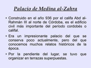 Palacio de Medina al-Zahra
●   Construido en el año 936 por el califa Abd al-
    Rahmán III al norte de Córdoba, es el edificio
    civil más importante del período cordobés o
    califal.
●   Era un impresionante palacio del que se
    conserva poco actualmente, pero del que
    conocemos muchos relatos históricos de la
    época.
●   Por la pendiente del lugar, se tuvo que
    organizar en terrazas superpuestas.
 