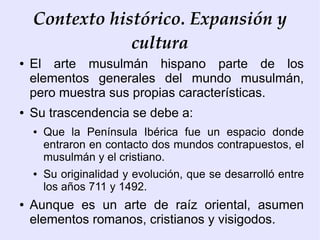 Contexto histórico. Expansión y
                cultura
●   El arte musulmán hispano parte de los
    elementos generales del mundo musulmán,
    pero muestra sus propias características.
●   Su trascendencia se debe a:
    ●   Que la Península Ibérica fue un espacio donde
        entraron en contacto dos mundos contrapuestos, el
        musulmán y el cristiano.
    ●   Su originalidad y evolución, que se desarrolló entre
        los años 711 y 1492.
●   Aunque es un arte de raíz oriental, asumen
    elementos romanos, cristianos y visigodos.
 