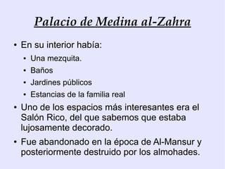 Palacio de Medina al-Zahra
●   En su interior había:
    ●   Una mezquita.
    ●   Baños
    ●   Jardines públicos
    ●   Estancias de la familia real
●   Uno de los espacios más interesantes era el
    Salón Rico, del que sabemos que estaba
    lujosamente decorado.
●   Fue abandonado en la época de Al-Mansur y
    posteriormente destruido por los almohades.
 