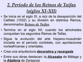 2. Período de los Reinos de Taifas
               (siglos XI-XII)
●   Se inicia en el siglo XI, a raíz de la desaparición del
    Califato (1032) y su división en distintos Reinos,
    denominados Reinos de Taifas.
●   Termina en el siglo XII, cuando los almohades
    conquistan los segundos Reinos de Taifas.
●   Sigue la evolución del arte hispano-musulmán
    iniciada en el período cordobés, con aportaciones
    norteafricanas y orientales.
●   Crea una arquitectura decorativa y recargada
●   Entre sus obras destacan: la Alcazaba de Málaga y
    la Aljafería de Zaragoza
 