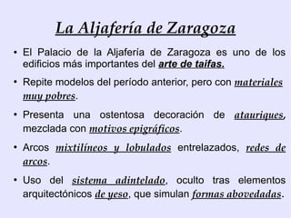 La Aljafería de Zaragoza
●   El Palacio de la Aljafería de Zaragoza es uno de los
    edificios más importantes del arte de taifas.
●
    Repite modelos del período anterior, pero con materiales
    muy pobres.
●
    Presenta una ostentosa decoración de atauriques,
    mezclada con motivos epigráficos.
●
    Arcos mixtilíneos y lobulados entrelazados, redes de
    arcos.
●
    Uso del sistema adintelado, oculto tras elementos
    arquitectónicos de yeso, que simulan formas abovedadas.
 