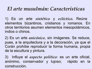 El arte musulmán: Características
1) Es un arte sintético y ecléctico. Reúne
elementos bizantinos, cristianos y romanos. En
otros territorios asumen elementos mesopotámicos,
indios o chinos.
2) Es un arte anicónico, sin imágenes. Se reduce,
pues, a la arquitectura y a la decoración, ya que el
Corán prohíbe reproducir la forma humana, propia
de la escultura y pintura.
3) Influye el aspecto político: es un arte oficial,
anónimo, conservador y lujoso;      rápido en la
construcción.
 