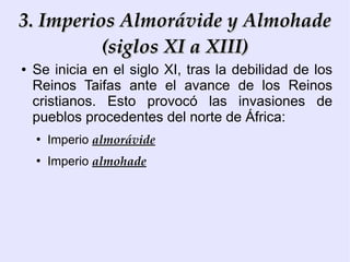 3. Imperios Almorávide y Almohade
          (siglos XI a XIII)
●   Se inicia en el siglo XI, tras la debilidad de los
    Reinos Taifas ante el avance de los Reinos
    cristianos. Esto provocó las invasiones de
    pueblos procedentes del norte de África:
    ●
        Imperio almorávide
    ●
        Imperio almohade
 
