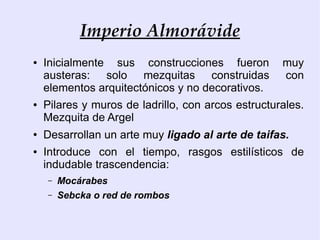 Imperio Almorávide
●   Inicialmente sus construcciones fueron          muy
    austeras: solo mezquitas construidas            con
    elementos arquitectónicos y no decorativos.
●   Pilares y muros de ladrillo, con arcos estructurales.
    Mezquita de Argel
●   Desarrollan un arte muy ligado al arte de taifas.
●   Introduce con el tiempo, rasgos estilísticos de
    indudable trascendencia:
    –   Mocárabes
    –   Sebcka o red de rombos
 