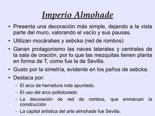 Imperio Almohade
●   Presenta una decoración más simple, dejando a la vista
    parte del muro, valorando el vacío y sus pausas.
●   Utilizan mocárabes y sebcka (red de rombos)
●   Ganan protagonismo las naves laterales y centrales de
    la sala de oración, por lo que las mezquitas tienen planta
    en forma de T, como fue la de Sevilla.
●   Gusto por la simetría, evidente en los paños de sebcka.
●   Destaca por:
    –   El arco de herradura más apuntado.
    –   El uso del arco polilobulado
    –   La decoración de red de rombos, que enmarcan          la
        construcción
    –   La capital artística del arte almohade fue Sevilla.
 