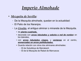 Imperio Almohade
●
    Mezquita de Sevilla:
    –   De la Mezquita almohade, quedan en la actualidad:
    –   El Patio de los Naranjos.
    –   La Giralda, el antiguo alminar o minarete de la Mezquita.
         ●   de planta cuadrada,
         ●   decorada con arcos lobulados y sebcka o red de rombos en
             los laterales,
         ●   con arcos lobulados ciegos, y ventanas en el centro,
             enmarcadas en arcos polilobulados.
         ●   Guarda relación con otros dos alminares almohades:
               – El de Qutubbiya de Marrakech
               – El de la Mezquita de Rabat de Marruecos
 