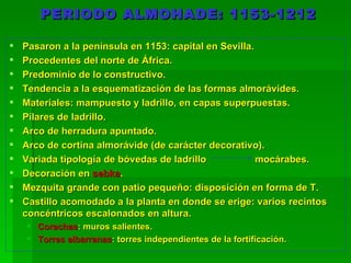 PERIODO ALMOHADE: 1153-1212 Pasaron a la península en 1153: capital en Sevilla. Procedentes del norte de África. Predominio de lo constructivo. Tendencia a la esquematización de las formas almorávides. Materiales: mampuesto y ladrillo, en capas superpuestas. Pilares de ladrillo. Arco de herradura apuntado. Arco de cortina almorávide (de carácter decorativo). Variada tipología de bóvedas de ladrillo mocárabes. Decoración en  sebka . Mezquita grande con patio pequeño: disposición en forma de T. Castillo acomodado a la planta en donde se erige: varios recintos concéntricos escalonados en altura. Corachas : muros salientes. Torres albarranas : torres independientes de la fortificación. 
