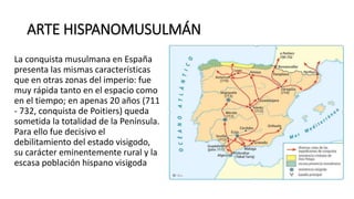 ARTE HISPANOMUSULMÁN
La conquista musulmana en España
presenta las mismas características
que en otras zonas del imperio: fue
muy rápida tanto en el espacio como
en el tiempo; en apenas 20 años (711
- 732, conquista de Poitiers) queda
sometida la totalidad de la Península.
Para ello fue decisivo el
debilitamiento del estado visigodo,
su carácter eminentemente rural y la
escasa población hispano visigoda
 