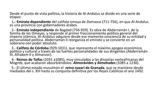 Desde el punto de vista político, la historia de Al-Andalus se divide en una serie de
etapas:
1.- Emirato dependiente del califato omeya de Damasco (711-756), en que Al-Andalus
es una provincia con gobernadores árabes.
2.- Emirato independiente de Bagdad (756-929). Es obra de Abderramán I, de la
familia de los Omeyas, y responde al primer fraccionamiento político general del
imperio islámico. Al-Andalus adquiere desde ese momento conciencia de su entidad y
personalidad política. Abderramán II reorganiza el emirato y se convierte en un
soberano con poder absoluto.
3.- Califato de Córdoba (929-1031), que representa el máximo apogeo económico,
político y cultural a través de las fuertes personalidades de sus dirigentes (Abderramán
III, Alhakem II y Almanzor).
4.- Reinos de Taifas (1031 a1085), muy vinculados a las dinastías norteafricanas del
Mogreb, que acabaron absorbiéndolos: Almorávides y Almohades (1085 a 1230).
5.- El último estado musulmán el reino nazarí de Granada, que se mantiene desde
mediados del s. XIII hasta su conquista definitiva por los Reyes Católicos el ano 1492.
 