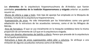 Los elementos de la arquitectura hispanomusulmana de Al-Andalus que fueron
asimilados procedentes de la tradición hispanorromana y visigoda anterior se pueden
resumir en:
-Muros de sillería a soga y tizón. Este tipo de aparejo fue empleado en la Mezquita de
Córdoba, tomado de la arquitectura hispanorromana.
-Superposición de arcos. Ha sido interpretada por los historiadores como una genial
adaptación de la estructura de los acueductos romanos, como el de los Milagros de
Mérida.
-Arco de herradura. El que se usa inicialmente en la mezquita cordobesa tiene la misma
proporción de cerramiento de 1/3 que en la arquitectura visigoda.
-Arcos con dovelas alternantes de ladrillo y sillería. Parece que procede de la arquitectura
de la España preislámica.
-Estructura a base de arcos superpuestos sobre pilar y columna. Se atribuye a una
imitación de algunos acueductos romanos como el de Mérida.
 