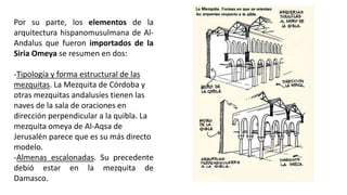 Por su parte, los elementos de la
arquitectura hispanomusulmana de Al-
Andalus que fueron importados de la
Siria Omeya se resumen en dos:
-Tipología y forma estructural de las
mezquitas. La Mezquita de Córdoba y
otras mezquitas andalusíes tienen las
naves de la sala de oraciones en
dirección perpendicular a la quibla. La
mezquita omeya de Al-Aqsa de
Jerusalén parece que es su más directo
modelo.
-Almenas escalonadas. Su precedente
debió estar en la mezquita de
Damasco.
 