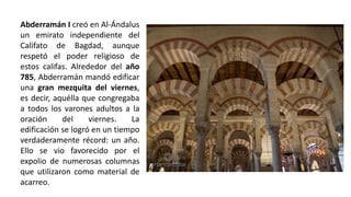 Abderramán I creó en Al-Ándalus
un emirato independiente del
Califato de Bagdad, aunque
respetó el poder religioso de
estos califas. Alrededor del año
785, Abderramán mandó edificar
una gran mezquita del viernes,
es decir, aquélla que congregaba
a todos los varones adultos a la
oración del viernes. La
edificación se logró en un tiempo
verdaderamente récord: un año.
Ello se vio favorecido por el
expolio de numerosas columnas
que utilizaron como material de
acarreo.
 