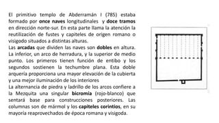 El primitivo templo de Abderramán I (785) estaba
formado por once naves longitudinales y doce tramos
en dirección norte-sur. En esta parte llama la atención la
reutilización de fustes y capiteles de origen romano o
visigodo situados a distintas alturas.
Las arcadas que dividen las naves son dobles en altura.
La inferior, un arco de herradura, y la superior de medio
punto. Los primeros tienen función de entibo y los
segundos sostienen la techumbre plana. Esta doble
arquería proporciona una mayor elevación de la cubierta
y una mejor iluminación de los interiores
La alternancia de piedra y ladrillo de los arcos confiere a
la Mezquita una singular bicromía (rojo-blanco) que
sentará base para construcciones posteriores. Las
columnas son de mármol y los capiteles corintios, en su
mayoría reaprovechados de época romana y visigoda.
 
