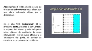 Abderramán II (822) amplió la sala de
oración en ocho tramos hacia el sur, con
una clara influencia abbasí en la
decoración.
En el año 929, Abderramán III se
proclama califa, pasando a ser Córdoba
la capital del mayor y más influyente
reino islámico de occidente. La única
intervención fue un nuevo alminar y la
ampliación del patio. El alminar se
convierte en el primero de occidente.
 