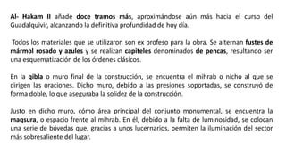 Al- Hakam II añade doce tramos más, aproximándose aún más hacia el curso del
Guadalquivir, alcanzando la definitiva profundidad de hoy día.
Todos los materiales que se utilizaron son ex profeso para la obra. Se alternan fustes de
mármol rosado y azules y se realizan capiteles denominados de pencas, resultando ser
una esquematización de los órdenes clásicos.
En la qibla o muro final de la construcción, se encuentra el mihrab o nicho al que se
dirigen las oraciones. Dicho muro, debido a las presiones soportadas, se construyó de
forma doble, lo que aseguraba la solidez de la construcción.
Justo en dicho muro, cómo área principal del conjunto monumental, se encuentra la
maqsura, o espacio frente al mihrab. En él, debido a la falta de luminosidad, se colocan
una serie de bóvedas que, gracias a unos lucernarios, permiten la iluminación del sector
más sobresaliente del lugar.
 