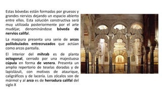 Estas bóvedas están formadas por gruesos y
grandes nervios dejando un espacio abierto
entre ellos. Esta solución constructiva será
muy utilizada posteriormente por el arte
mudéjar, denominándose bóveda de
nervios califal.
La maqsura presenta una serie de arcos
polilobulados entrecruzados que actúan
como arcos pantalla.
El interior del mihrab es de planta
octogonal, cerrado por una majestuosa
cúpula en forma de venera. Presenta un
amplio repertorio de teselas doradas y de
lapislázuli, con motivos de ataurique,
caligráficos y de lacería. Los zócalos son de
mármol y al arco es de herradura califal del
siglo X
 