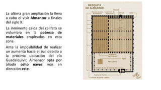 La última gran ampliación la lleva
a cabo el visir Almanzor a finales
del siglo X.
La inminente caída del califato se
vislumbra en la pobreza de
materiales empleados en esta
zona.
Ante la imposibilidad de realizar
un aumento hacia el sur, debido a
la próxima ubicación del río
Guadalquivir, Almanzor opta por
añadir ocho naves más en
dirección este.
 