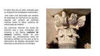 El Salón Rico fue el salón utilizado para
la recepción de embajadas importantes.
Este salón está decorado con relieves
de ataurique en mármol en sus zócalos,
seguido por relieves de distintos
motivos hasta la típica cubierta de
artesonado de madera.
Sus columnas alternan los fustes de
mármol rosa y azul, rematados por
cimacios y los típicos capiteles de
avispero califales, desde los que
arrancan los característicos arcos de
herradura califales, en los que se da la
alternancia de dovelas decoradas con
ataurique y con pintura a la almagra.
 