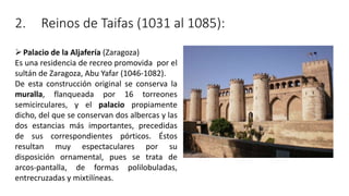 2. Reinos de Taifas (1031 al 1085):
Palacio de la Aljafería (Zaragoza)
Es una residencia de recreo promovida por el
sultán de Zaragoza, Abu Yafar (1046-1082).
De esta construcción original se conserva la
muralla, flanqueada por 16 torreones
semicirculares, y el palacio propiamente
dicho, del que se conservan dos albercas y las
dos estancias más importantes, precedidas
de sus correspondientes pórticos. Éstos
resultan muy espectaculares por su
disposición ornamental, pues se trata de
arcos-pantalla, de formas polilobuladas,
entrecruzadas y mixtilíneas.
 