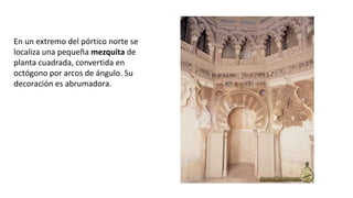 En un extremo del pórtico norte se
localiza una pequeña mezquita de
planta cuadrada, convertida en
octógono por arcos de ángulo. Su
decoración es abrumadora.
 