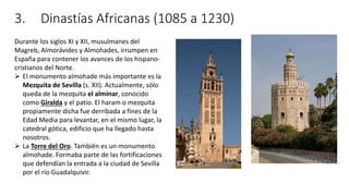 3. Dinastías Africanas (1085 a 1230)
Durante los siglos XI y XII, musulmanes del
Magreb, Almorávides y Almohades, irrumpen en
España para contener los avances de los hispano-
cristianos del Norte.
 El monumento almohade más importante es la
Mezquita de Sevilla (s. XII). Actualmente, sólo
queda de la mezquita el alminar, conocido
como Giralda y el patio. El haram o mezquita
propiamente dicha fue derribada a fines de la
Edad Media para levantar, en el mismo lugar, la
catedral gótica, edificio que ha llegado hasta
nosotros.
 La Torre del Oro. También es un monumento
almohade. Formaba parte de las fortificaciones
que defendían la entrada a la ciudad de Sevilla
por el río Guadalquivir.
 