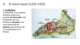 4. El reino nazarí (1250-1492)
La Alhambra
La Alhambra es un palacio-
fortaleza, anejo a los
jardines del Generalife. Está
constituida por una
fortaleza o alcazaba y una
serie continuada de
palacios cuya construcción
va sucediéndose en el
tiempo.
 