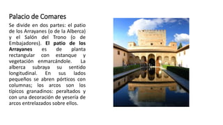 Palacio de Comares
Se divide en dos partes: el patio
de los Arrayanes (o de la Alberca)
y el Salón del Trono (o de
Embajadores). El patio de los
Arrayanes es de planta
rectangular con estanque y
vegetación enmarcándole. La
alberca subraya su sentido
longitudinal. En sus lados
pequeños se abren pórticos con
columnas; los arcos son los
típicos granadinos: peraltados y
con una decoración de yesería de
arcos entrelazados sobre ellos.
 