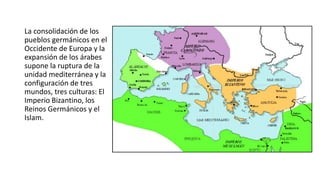 La consolidación de los
pueblos germánicos en el
Occidente de Europa y la
expansión de los árabes
supone la ruptura de la
unidad mediterránea y la
configuración de tres
mundos, tres culturas: El
Imperio Bizantino, los
Reinos Germánicos y el
Islam.
 