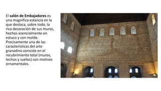 El salón de Embajadores es
una magnífica estancia en la
que destaca, sobre todo, la
rica decoración de sus muros,
hechos esencialmente en
estuco y con molde.
Precisamente una de las
características del arte
granadino consiste en el
recubrimiento total (muros,
techos y suelos) con motivos
ornamentales.
 