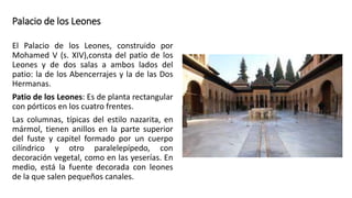 Palacio de los Leones
El Palacio de los Leones, construido por
Mohamed V (s. XIV),consta del patio de los
Leones y de dos salas a ambos lados del
patio: la de los Abencerrajes y la de las Dos
Hermanas.
Patio de los Leones: Es de planta rectangular
con pórticos en los cuatro frentes.
Las columnas, típicas del estilo nazarita, en
mármol, tienen anillos en la parte superior
del fuste y capitel formado por un cuerpo
cilíndrico y otro paralelepípedo, con
decoración vegetal, como en las yeserías. En
medio, está la fuente decorada con leones
de la que salen pequeños canales.
 