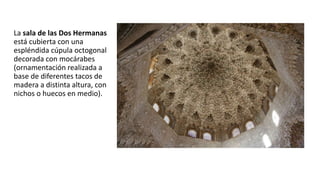 La sala de las Dos Hermanas
está cubierta con una
espléndida cúpula octogonal
decorada con mocárabes
(ornamentación realizada a
base de diferentes tacos de
madera a distinta altura, con
nichos o huecos en medio).
 