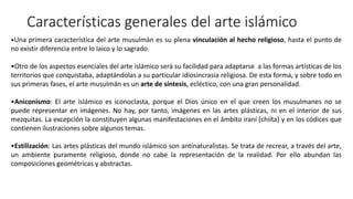 Características generales del arte islámico
•Una primera característica del arte musulmán es su plena vinculación al hecho religioso, hasta el punto de
no existir diferencia entre lo laico y lo sagrado.
•Otro de los aspectos esenciales del arte islámico será su facilidad para adaptarse a las formas artísticas de los
territorios que conquistaba, adaptándolas a su particular idiosincrasia religiosa. De esta forma, y sobre todo en
sus primeras fases, el arte musulmán es un arte de síntesis, ecléctico, con una gran personalidad.
•Aniconismo: El arte islámico es iconoclasta, porque el Dios único en el que creen los musulmanes no se
puede representar en imágenes. No hay, por tanto, imágenes en las artes plásticas, ni en el interior de sus
mezquitas. La excepción la constituyen algunas manifestaciones en el ámbito iraní (chiíta) y en los códices que
contienen ilustraciones sobre algunos temas.
•Estilización: Las artes plásticas del mundo islámico son antinaturalistas. Se trata de recrear, a través del arte,
un ambiente puramente religioso, donde no cabe la representación de la realidad. Por ello abundan las
composiciones geométricas y abstractas.
 