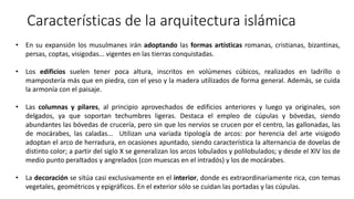 Características de la arquitectura islámica
• En su expansión los musulmanes irán adoptando las formas artísticas romanas, cristianas, bizantinas,
persas, coptas, visigodas... vigentes en las tierras conquistadas.
• Los edificios suelen tener poca altura, inscritos en volúmenes cúbicos, realizados en ladrillo o
mampostería más que en piedra, con el yeso y la madera utilizados de forma general. Además, se cuida
la armonía con el paisaje.
• Las columnas y pilares, al principio aprovechados de edificios anteriores y luego ya originales, son
delgados, ya que soportan techumbres ligeras. Destaca el empleo de cúpulas y bóvedas, siendo
abundantes las bóvedas de crucería, pero sin que los nervios se crucen por el centro, las gallonadas, las
de mocárabes, las caladas... Utilizan una variada tipología de arcos: por herencia del arte visigodo
adoptan el arco de herradura, en ocasiones apuntado, siendo característica la alternancia de dovelas de
distinto color; a partir del siglo X se generalizan los arcos lobulados y polilobulados; y desde el XIV los de
medio punto peraltados y angrelados (con muescas en el intradós) y los de mocárabes.
• La decoración se sitúa casi exclusivamente en el interior, donde es extraordinariamente rica, con temas
vegetales, geométricos y epigráficos. En el exterior sólo se cuidan las portadas y las cúpulas.
 