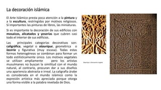 La decoración islámica
El Arte Islámico presta poca atención a la pintura y
a la escultura, restringidas por motivos religiosos.
Sí importantes las pinturas de libros, las miniaturas.
Si es importante la decoración de sus edificios con
mosaicos, alicatados y yeserías que cubren casi
todo el interior de sus edificios.
Las principales categorías decorativas son:
caligráfica, vegetal o ataurique, geométrica o
lacería y figurativa (muy escasa). Todas estas
formas heterogéneas se combinan para formar un
todo estilísticamente único. Los motivos vegetales
se utilizan ampliamente pero los artistas
musulmanes no buscan la similitud con el mundo
natural, al contrario, procuran dar a sus diseños
una apariencia abstracta e irreal. La caligrafía árabe
es considerada en el mundo islámico como la
expresión artística más apreciada porque otorga
una forma visible a la palabra revelada de Dios.
 
