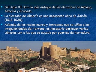 





Del siglo XI data lo más antiguo de las alcazabas de Málaga,
Almería y Granada.
La alcazaba de Almería es una imponente obra de Jairán
(1012-1028).
Además de los recios muros y torreones que se ciñen a las
irregularidades del terreno, es necesario destacar varias
cámaras con a las que se accede por puertas de herradura.

 
