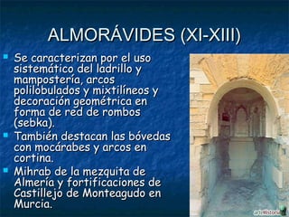 ALMORÁVIDES (XI-XIII)






Se caracterizan por el uso
sistemático del ladrillo y
mampostería, arcos
polilobulados y mixtilíneos y
decoración geométrica en
forma de red de rombos
(sebka).
También destacan las bóvedas
con mocárabes y arcos en
cortina.
Mihrab de la mezquita de
Almería y fortificaciones de
Castillejo de Monteagudo en
Murcia.

 