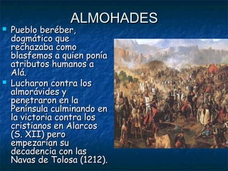 



ALMOHADES

Pueblo beréber,
dogmático que
rechazaba como
blasfemos a quien ponía
atributos humanos a
Alá.
Lucharon contra los
almorávides y
penetraron en la
Península culminando en
la victoria contra los
cristianos en Alarcos
(S. XII) pero
empezarían su
decadencia con las
Navas de Tolosa (1212).

 