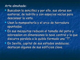 Arte almohade:








Buscaban la sencillez y por ello, sus obras son
austeras, de ladrillo y con espacios vacíos para
descansar la vista.
Usan la mampostería y el arco de herradura
apuntados.
En sus mezquitas reducen el tamaño del patio y
sobresalen en dimensiones la nave central y la que
discurre paralela a la quibla formado una “T”.
En Sevilla, capital de sus estados andaluces,
destacan algunos de sus edificios clave.

 