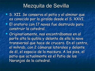 Mezquita de Sevilla






S. XII. Se conserva el patio y el alminar que
es conocido por la giralda desde el S. XXVI.
El oratorio con 17 naves fue destruido para
construir la catedral.
Originariamente, nos encontrábamos en al
parte alta la quibla y delante de ella la nave
transversal que hace de crucero. En el centro,
el mihrab, con 2 cámaras laterales y delante
de él, el espacio de la macsura. A los pies, el
patio que actualmente es el Patio de los
Naranjos de la catedral.

 
