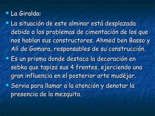






La Giralda:
La situación de este alminar está desplazada
debido a los problemas de cimentación de los que
nos hablan sus constructores. Ahmed ben Basso y
Alí de Gomara, responsables de su construcción.
Es un prisma donde destaca la decoración en
sebka que tapiza sus 4 frentes, ejerciendo una
gran influencia en el posterior arte mudéjar.
Servia para llamar a la atención y denotar la
presencia de la mezquita.

 